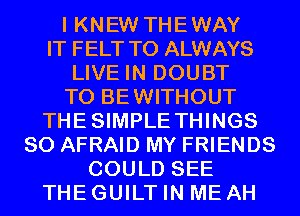 I KNEW THEWAY
IT FELT T0 ALWAYS

LIVE IN DOUBT

T0 BEWITHOUT
THESIMPLE THINGS

SO AFRAID MY FRIENDS
COULD SEE

THE GUILT IN ME AH