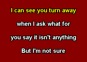 I can see you turn away

when I ask what for
you say it isn't anything

But I'm not sure