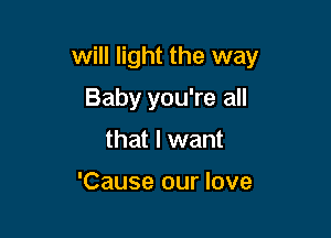 will light the way

Baby you're all
that I want

'Cause our love