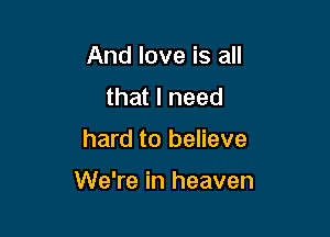 And love is all
that I need

hard to believe

We're in heaven