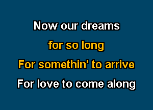 Now our dreams
for so long

For somethin' to arrive

For love to come along