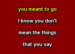 you meant to go
I know you don't

mean the things

that you say