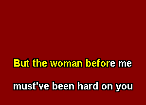 But the woman before me

must've been hard on you