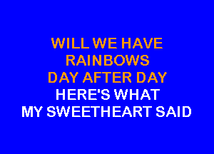 WILL WE HAVE
RAINBOWS

DAY AFTER DAY
HERE'S WHAT
MY SWEETH EART SAID