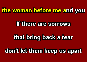 the woman before me and you
If there are sorrows
that bring back a tear

don't let them keep us apart