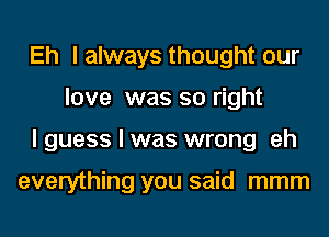 Eh lalways thought our
love was so right
lguess I was wrong eh

everything you said mmm