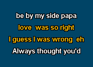 be by my side papa

love was so right

I guess I was wrong eh

Always thought you'd