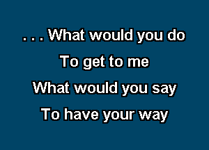 . . . What would you do

To get to me

What would you say

To have your way