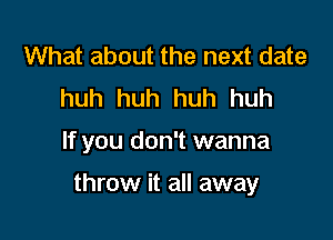 What about the next date
huh huh huh huh

If you don't wanna

throw it all away