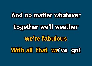 And no matter whatever

together we'll weather

we're fabulous

With all that we've got