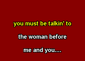 you must be talkin' to

the woman before

me and you....