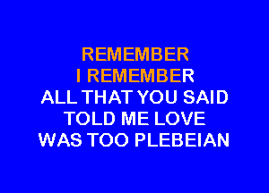 REMEMBER
I REMEMBER
ALL THAT YOU SAID
TOLD ME LOVE
WAS TOO PLEBEIAN