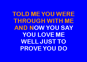 TOLD ME YOU WERE

THROUGH WITH ME

AND NOW YOU SAY
YOU LOVE ME
WELLJUST TO
PROVE YOU DO