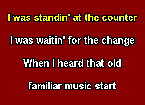 I was standin' at the counter
I was waitin' for the change

When I heard that old

familiar music start