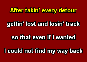 After takin' every detour
gettin' lost and losin' track
so that even if I wanted

I could not find my way back