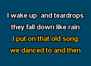 lwake up and teardrops
they fall down like rain
I put on that old song

we danced to and then