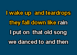 lwake up and teardrops
they fall down like rain
lput on that old song

we danced to and then