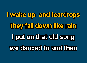 lwake up and teardrops
they fall down like rain
I put on that old song

we danced to and then