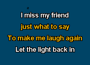 I miss my friend

just what to say

To make me laugh again
Let the light back in