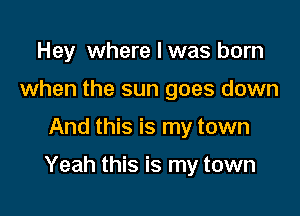 Hey where I was born
when the sun goes down

And this is my town

Yeah this is my town