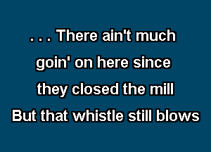 . . . There ain't much

goin' on here since

they closed the mill
But that whistle still blows