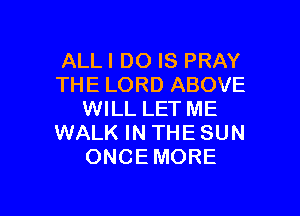 ALLI DO IS PRAY
THE LORD ABOVE

WILL LET ME
WALK IN THE SUN
ONCEMORE