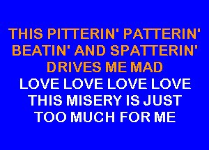 THIS PITI'ERIN' PATI'ERIN'
BEATIN' AND SPATI'ERIN'
DRIVES ME MAD
LOVE LOVE LOVE LOVE
THIS MISERY ISJUST
TOO MUCH FOR ME