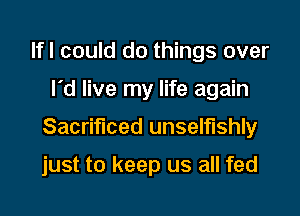 lfl could do things over

I'd live my life again

Sacrificed unselfishly

just to keep us all fed