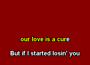 our love is a cure

But if I started Iosin' you
