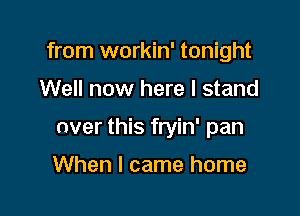 from workin' tonight

Well now here I stand

over this fryin' pan

When I came home