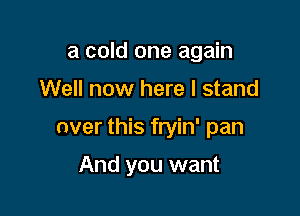 a cold one again

Well now here I stand

over this fryin' pan

And you want