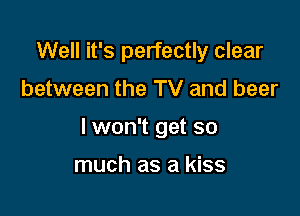 Well it's perfectly clear

between the TV and beer

lwon't get so

much as a kiss