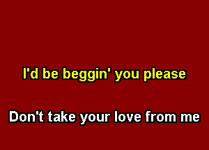 I'd be beggin' you please

Don't take your love from me