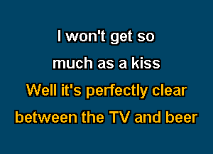 I won't get so

much as a kiss

Well it's perfectly clear

between the TV and beer