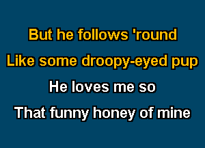 But he follows 'round
Like some droopy-eyed pup

He loves me so

That funny honey of mine