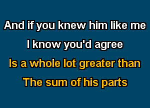 And if you knew him like me
I know you'd agree
Is a whole lot greater than

The sum of his parts