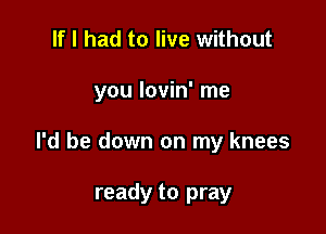 If I had to live without

you lovin' me

I'd be down on my knees

ready to pray