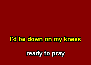 I'd be down on my knees

ready to pray