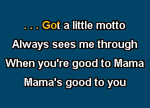. . . Got a little motto

Always sees me through

When you're good to Mama

Mama's good to you