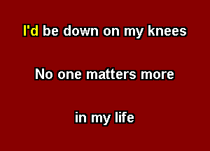 I'd be down on my knees

No one matters more

in my life