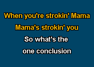 When you're strokin' Mama

Mama's strokin' you

So what's the

one conclusion