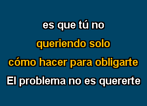 es que tIJ no

queriendo solo

cdmo hacer para obligarte

El problema no es quererte