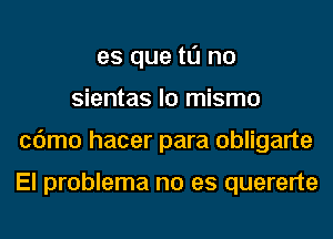 es que to no
sientas lo mismo
cdmo hacer para obligarte

El problema no es quererte