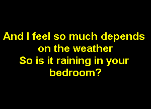 And I feel so much depends
on the weather

So is it raining in your
bedroom?
