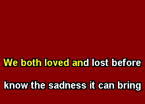 We both loved and lost before

know the sadness it can bring
