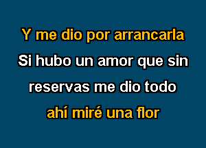 Y me dio por arrancarla
Si hubo un amor que sin
reservas me dio todo

ahi mini) una flor