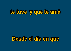 te tuve y que te am6.

Desde el dia en que