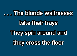 . . . The blonde waitresses

take their trays

They spin around and

they cross the floor