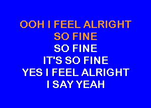 OOH I FEEL ALRIGHT
SOFWNE
SOFWNE

IT'S SO FINE

YES I FEEL ALRIGHT

I SAY YEAH l