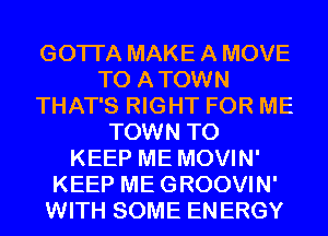 GOTI'A MAKE A MOVE
TO A TOWN
THAT'S RIGHT FOR ME
TOWN TO
KEEP ME MOVIN'
KEEP ME GROOVIN'
WITH SOME EN ERGY